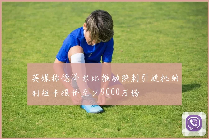 英媒称德泽尔比推动热刺引进托纳利纽卡报价至少9000万镑