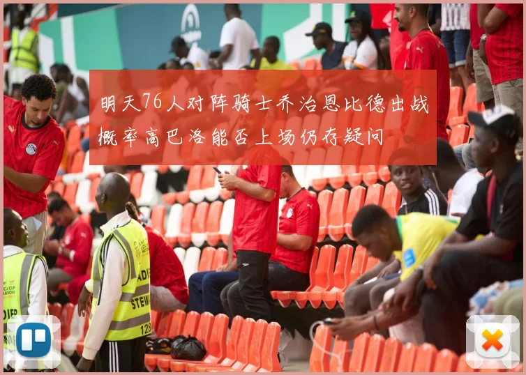 明天76人对阵骑士乔治恩比德出战概率高巴洛能否上场仍存疑问