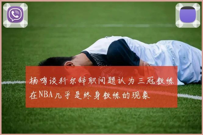杨鸣谈科尔辞职问题认为三冠教练在NBA几乎是终身教练的现象