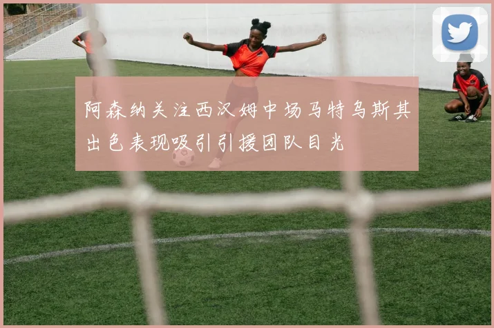 阿森纳关注西汉姆中场马特乌斯其出色表现吸引引援团队目光