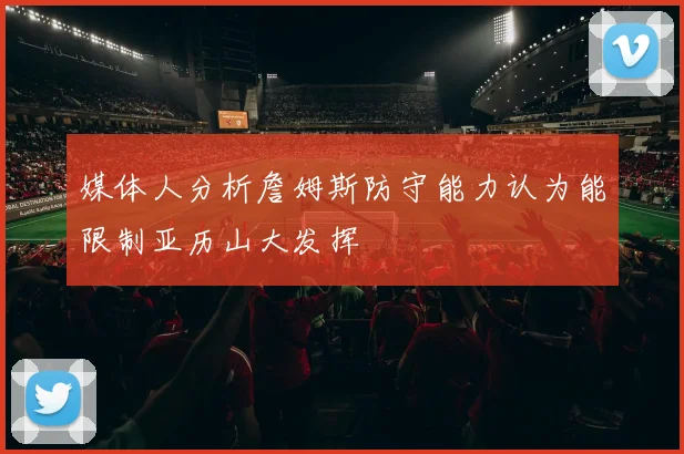 媒体人分析詹姆斯防守能力认为能限制亚历山大发挥