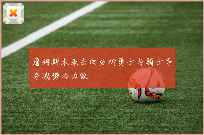 詹姆斯未来去向分析勇士与骑士争夺战势均力敌
