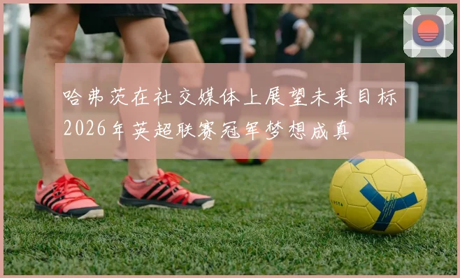 哈弗茨在社交媒体上展望未来目标2026年英超联赛冠军梦想成真