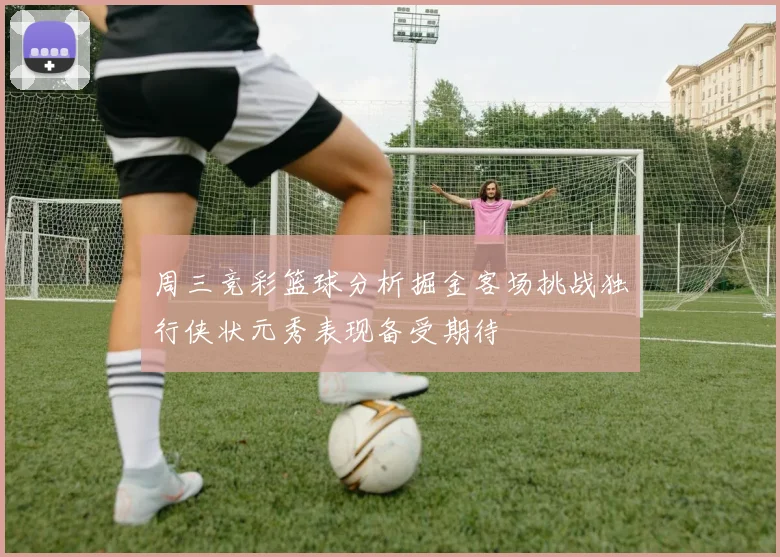 周三竞彩篮球分析掘金客场挑战独行侠状元秀表现备受期待