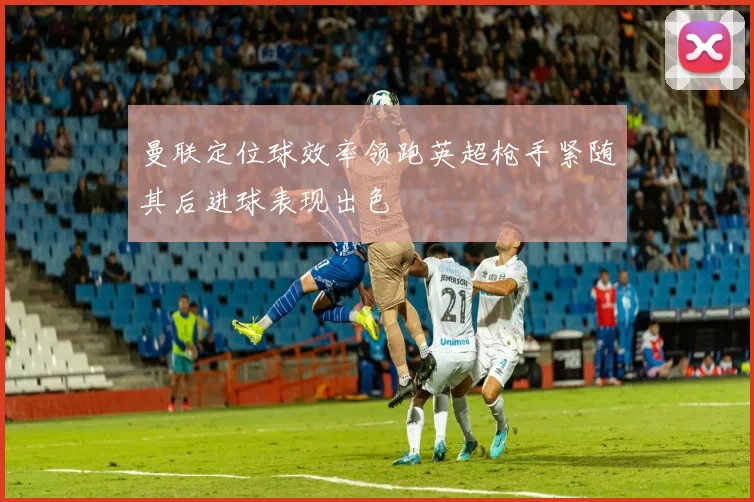 曼联定位球效率领跑英超枪手紧随其后进球表现出色