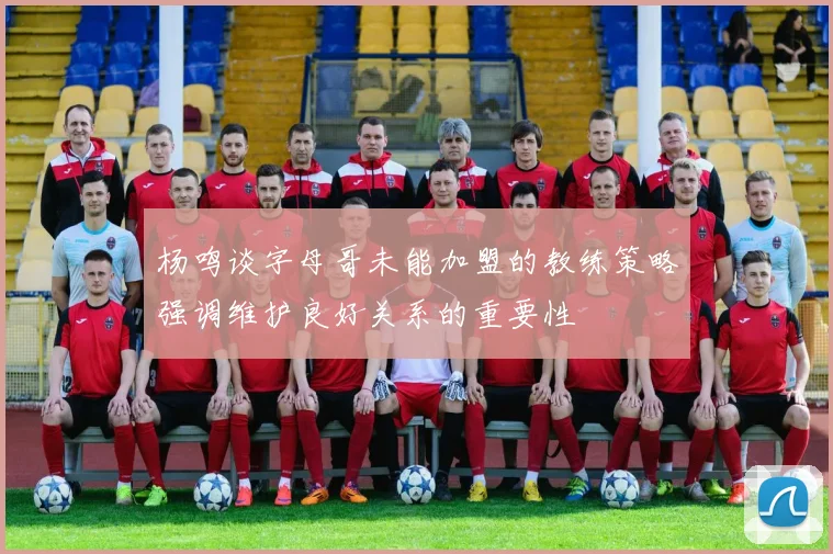 杨鸣谈字母哥未能加盟的教练策略强调维护良好关系的重要性