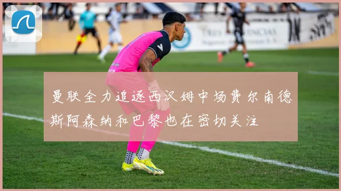 曼联全力追逐西汉姆中场费尔南德斯阿森纳和巴黎也在密切关注