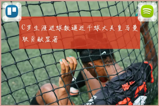 C罗生涯进球数逼近千球大关皇马曼联贡献显著