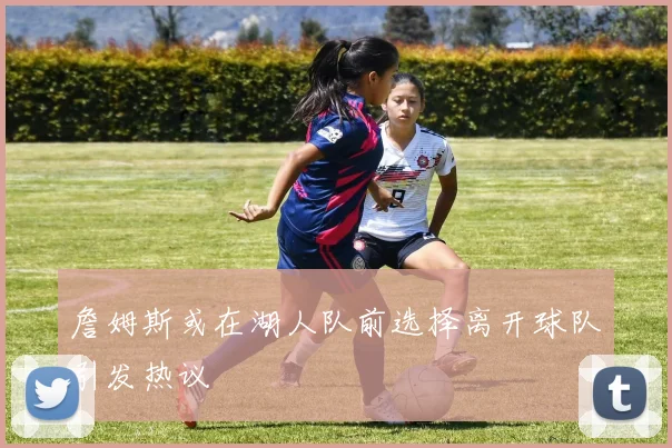 詹姆斯或在湖人队前选择离开球队引发热议