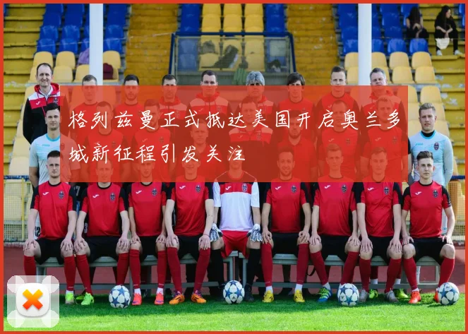 格列兹曼正式抵达美国开启奥兰多城新征程引发关注