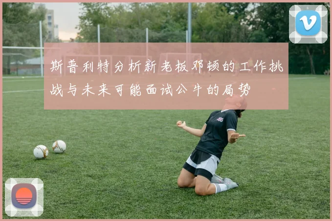 斯普利特分析新老板邓顿的工作挑战与未来可能面试公牛的局势