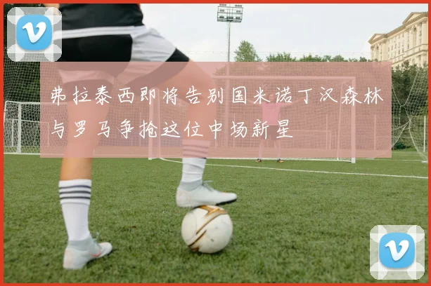 弗拉泰西即将告别国米诺丁汉森林与罗马争抢这位中场新星