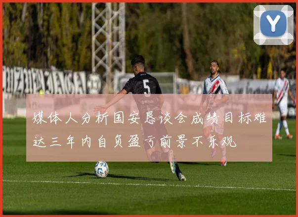 媒体人分析国安恳谈会成绩目标难达三年内自负盈亏前景不乐观