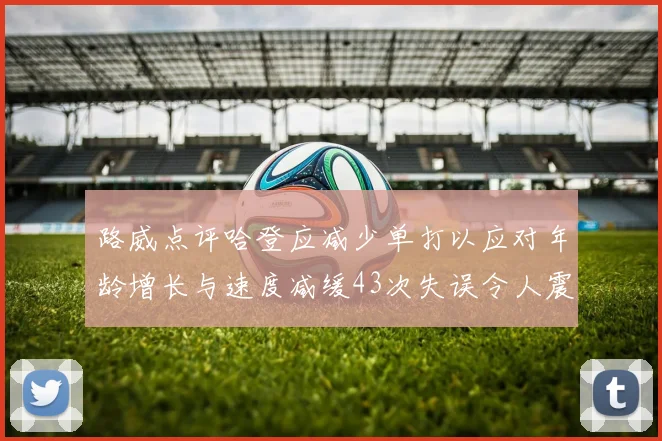 路威点评哈登应减少单打以应对年龄增长与速度减缓43次失误令人震惊