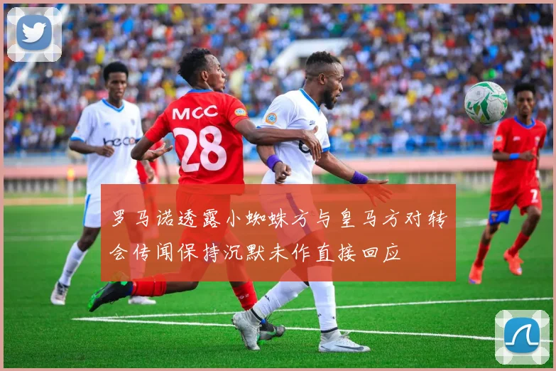 罗马诺透露小蜘蛛方与皇马方对转会传闻保持沉默未作直接回应
