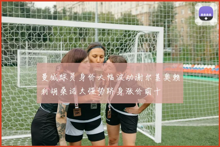 曼城球员身价大幅波动谢尔基奥赖利胡桑诺夫强势跻身涨价前十