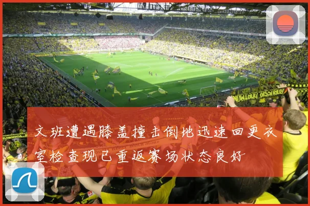 文班遭遇膝盖撞击倒地迅速回更衣室检查现已重返赛场状态良好