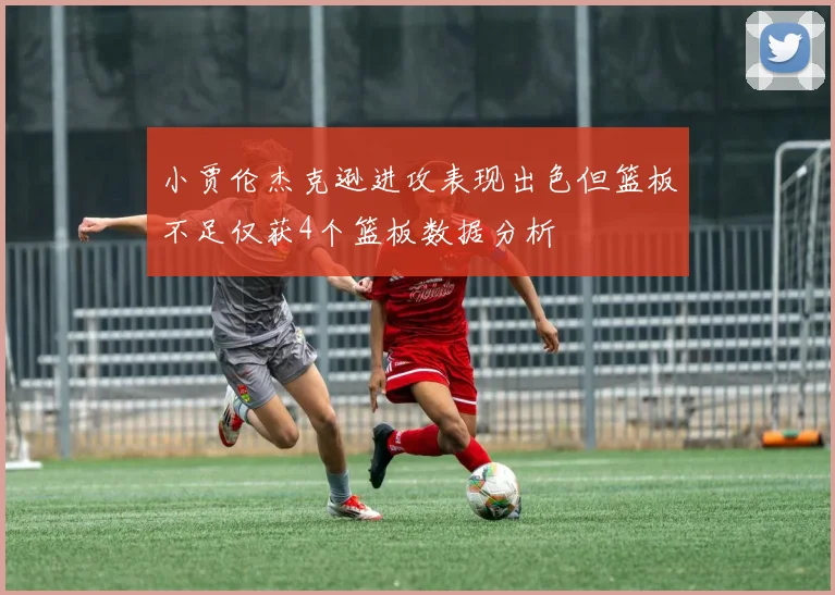 小贾伦杰克逊进攻表现出色但篮板不足仅获4个篮板数据分析