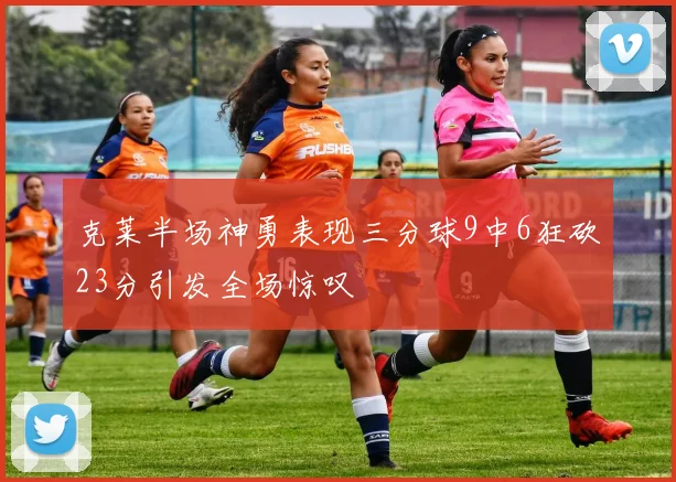 克莱半场神勇表现三分球9中6狂砍23分引发全场惊叹