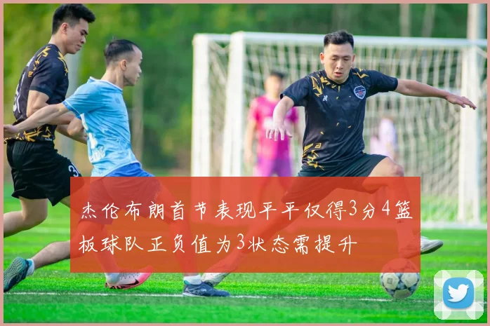 杰伦布朗首节表现平平仅得3分4篮板球队正负值为3状态需提升